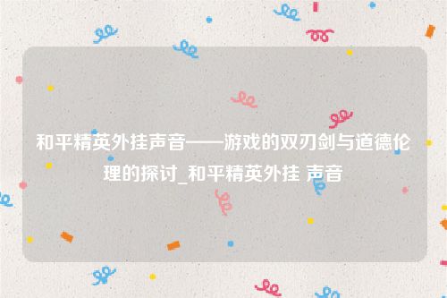和平精英外挂声音——游戏的双刃剑与道德伦理的探讨_和平精英外挂 声音