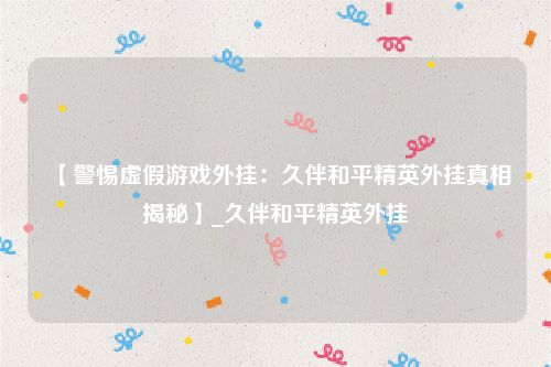 【警惕虚假游戏外挂：久伴和平精英外挂真相揭秘】_久伴和平精英外挂