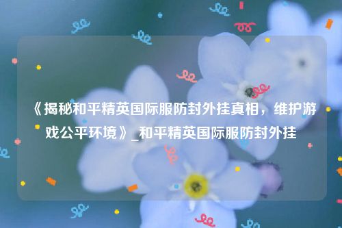 《揭秘和平精英国际服防封外挂真相，维护游戏公平环境》_和平精英国际服防封外挂
