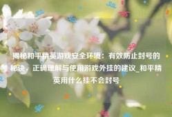 揭秘和平精英游戏安全环境：有效防止封号的秘诀，正确理解与使用游戏外挂的建议_和平精英用什么挂不会封号