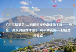 《和平精英免Root自瞄透视安卓辅助工具——安全、高效的游戏体验》_和平精英免root自瞄透视安卓