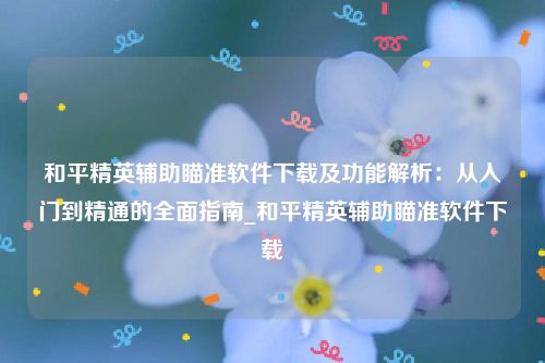 和平精英辅助瞄准软件下载及功能解析：从入门到精通的全面指南_和平精英辅助瞄准软件下载