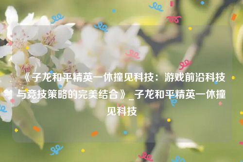 《子龙和平精英一休撞见科技：游戏前沿科技与竞技策略的完美结合》_子龙和平精英一休撞见科技
