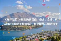 《和平精英ESP辅助购买指南：安全、合法、有效的游戏辅助工具选择》_和平精英esp辅助购买