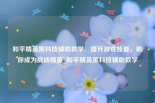 和平精英黑科技辅助教学：提升游戏技能，助你成为战场精英_和平精英黑科技辅助教学