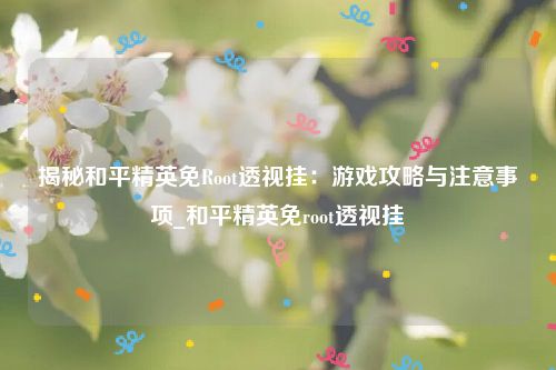 揭秘和平精英免Root透视挂：游戏攻略与注意事项_和平精英免root透视挂