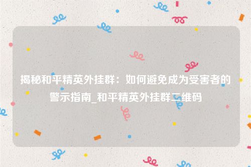 揭秘和平精英外挂群：如何避免成为受害者的警示指南_和平精英外挂群二维码