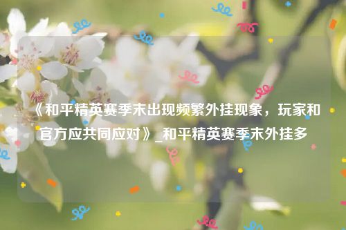 《和平精英赛季末出现频繁外挂现象，玩家和官方应共同应对》_和平精英赛季末外挂多