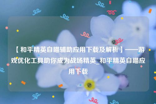 【和平精英自瞄辅助应用下载及解析】——游戏优化工具助你成为战场精英_和平精英自瞄应用下载