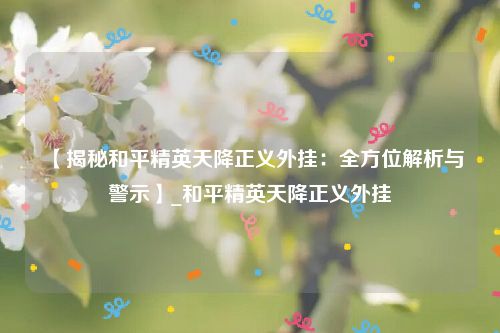 【揭秘和平精英天降正义外挂：全方位解析与警示】_和平精英天降正义外挂