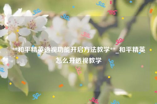 **和平精英透视功能开启方法教学**_和平精英怎么开透视教学