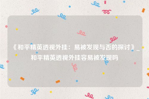 《和平精英透视外挂：易被发现与否的探讨》_和平精英透视外挂容易被发现吗