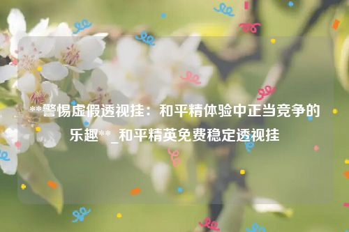 **警惕虚假透视挂：和平精体验中正当竞争的乐趣**_和平精英免费稳定透视挂