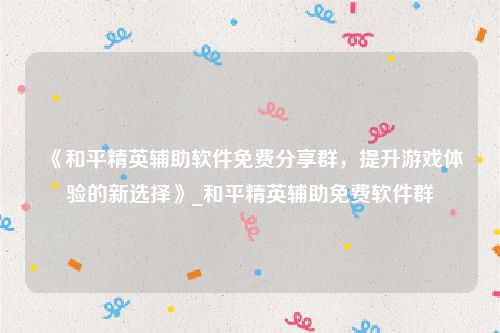 《和平精英辅助软件免费分享群，提升游戏体验的新选择》_和平精英辅助免费软件群