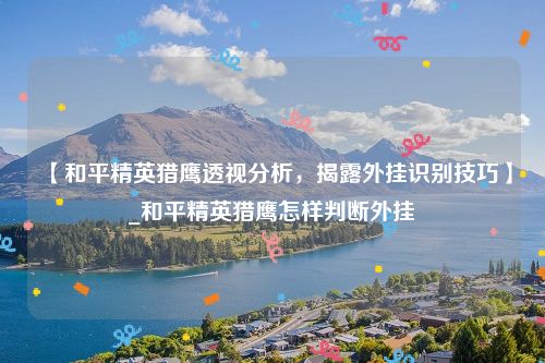 【和平精英猎鹰透视分析，揭露外挂识别技巧】_和平精英猎鹰怎样判断外挂