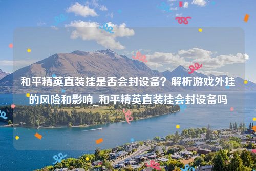 和平精英直装挂是否会封设备？解析游戏外挂的风险和影响_和平精英直装挂会封设备吗
