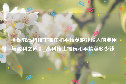 《探究高科技主播在和平精英游戏投入的费用与盈利之道》_高科技主播玩和平精英多少钱
