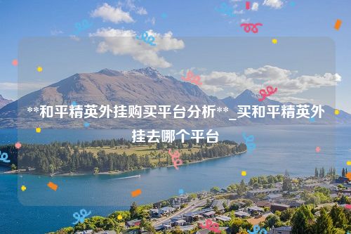 **和平精英外挂购买平台分析**_买和平精英外挂去哪个平台