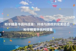 和平精英华昌科技鱼：科技与游戏的完美结合_和平精英华昌科技鱼