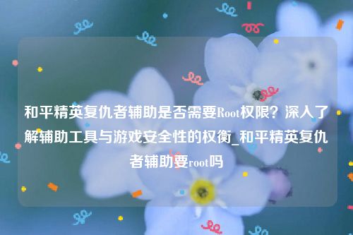 和平精英复仇者辅助是否需要Root权限？深入了解辅助工具与游戏安全性的权衡_和平精英复仇者辅助要root吗