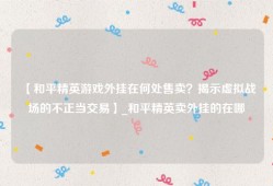 【和平精英游戏外挂在何处售卖？揭示虚拟战场的不正当交易】_和平精英卖外挂的在哪