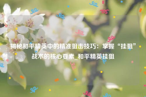 揭秘和平精英中的精准狙击技巧：掌握“挂狙”战术的核心要素_和平精英挂狙