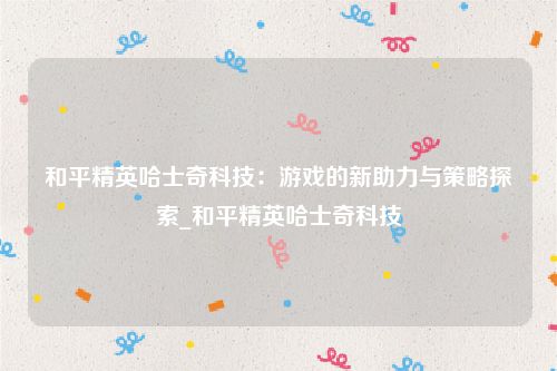 和平精英哈士奇科技：游戏的新助力与策略探索_和平精英哈士奇科技