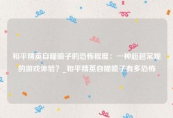 和平精英自瞄喷子的恐怖程度：一种超越常规的游戏体验？_和平精英自瞄喷子有多恐怖