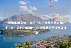 **警惕虚假宣传：揭秘“和平精英免费试用外挂下载”背后的真相**_和平精英免费试用外挂下载
