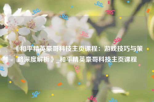 《和平精英豪哥科技主页课程：游戏技巧与策略深度解析》_和平精英豪哥科技主页课程