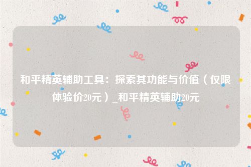 和平精英辅助工具：探索其功能与价值（仅限体验价20元）_和平精英辅助20元