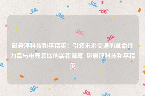 磁悬浮科技和平精英：引领未来交通的革命性力量与电竞领域的崭新篇章_磁悬浮科技和平精英