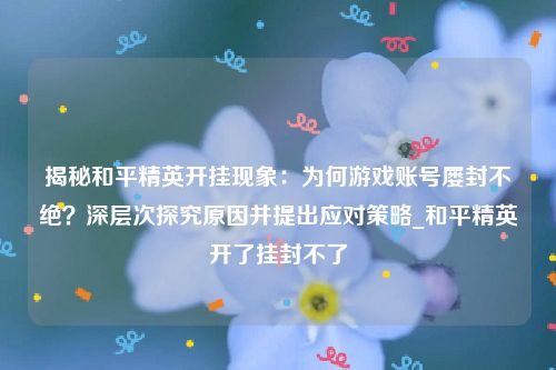 揭秘和平精英开挂现象：为何游戏账号屡封不绝？深层次探究原因并提出应对策略_和平精英开了挂封不了
