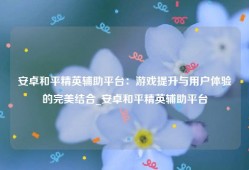 安卓和平精英辅助平台：游戏提升与用户体验的完美结合_安卓和平精英辅助平台